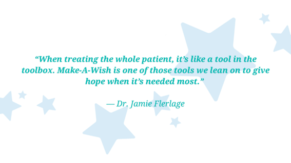 “When treating the whole patient, it’s like a tool in the toolbox. Make-A-Wish is one of those tools we lean on to give hope when it’s needed most.”   — Dr. Jamie Flerlage