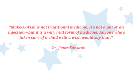 “Make-A-Wish is not traditional medicine. It’s not a pill or an injection—but it is a very real form of medicine. Anyone who’s taken care of a child with a wish would say that.”   — Dr. James Edwards 