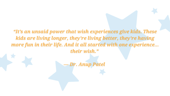 It’s an unsaid power that wish experiences give kids. These kids are living longer, they’re living better, they’re having more fun in their life. And it all started with one experience… their wish.”— Dr. Anup Pate