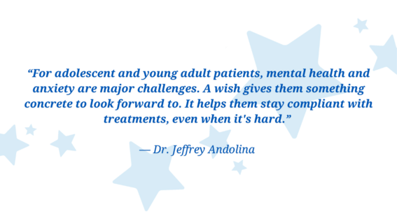 “For adolescent and young adult patients, mental health and anxiety are major challenges. A wish gives them something concrete to look forward to. It helps them stay compliant with treatments, even when it's hard.”   — Dr. Jeff Andolina 