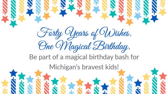Forty Years of Wishes. One Magical Birthday. Be part of a magical birthday bash for Michigan's bravest kids!