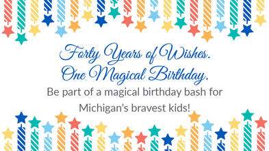 Forty Years of Wishes. One Magical Birthday. Be part of a magical birthday bash for Michigan's bravest kids!