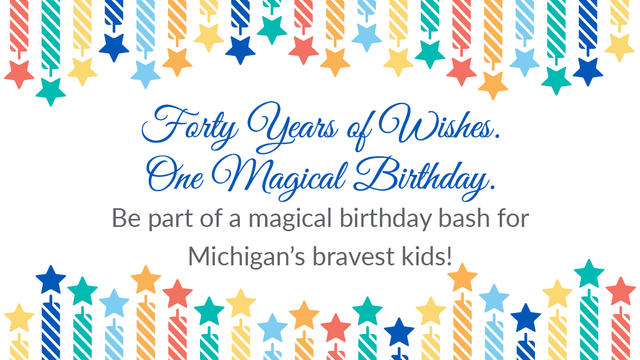 Forty Years of Wishes. One Magical Birthday. Be part of a magical birthday bash for Michigan's bravest kids!