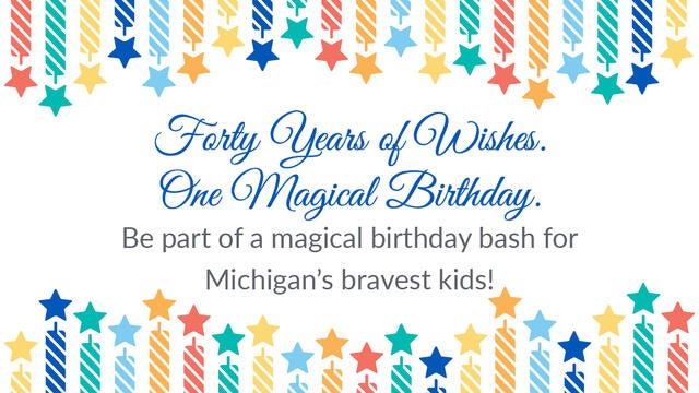 Forty Years of Wishes. One Magical Birthday. Be part of a magical birthday bash for Michigan's bravest kids!